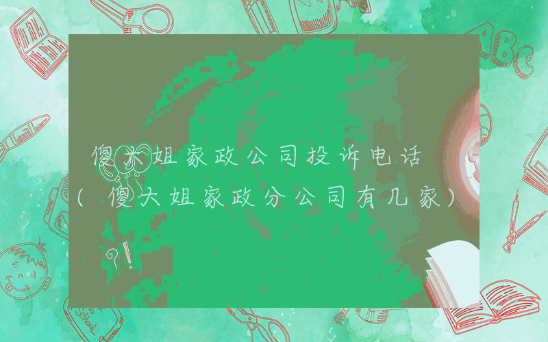 傻大姐家政公司投诉电话 (傻大姐家政分公司有几家)